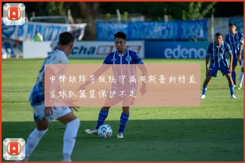 中锋缺阵导致防守漏洞斯普利特直言球队篮筐保护不足