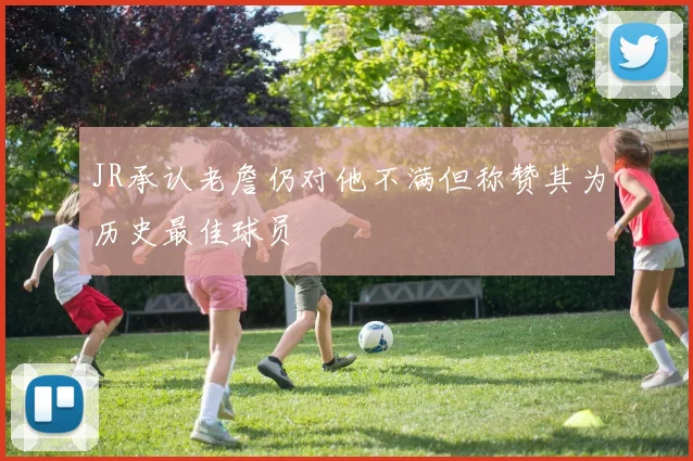 JR承认老詹仍对他不满但称赞其为历史最佳球员