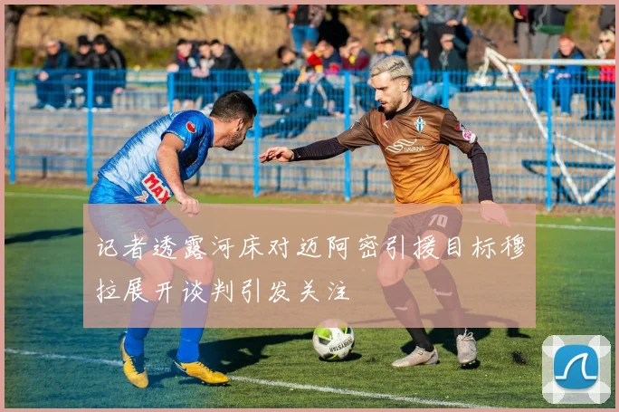 记者透露河床对迈阿密引援目标穆拉展开谈判引发关注