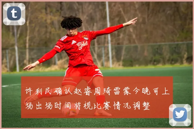 许利民确认赵睿周琦雷蒙今晚可上场出场时间将视比赛情况调整
