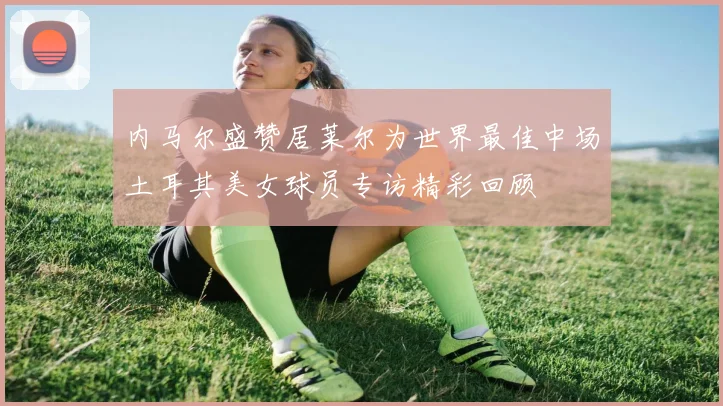 内马尔盛赞居莱尔为世界最佳中场土耳其美女球员专访精彩回顾