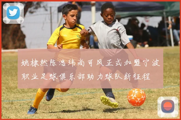姚棣然陈浩玮尚可风正式加盟宁波职业足球俱乐部助力球队新征程