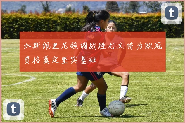 加斯佩里尼强调战胜尤文将为欧冠资格奠定坚实基础