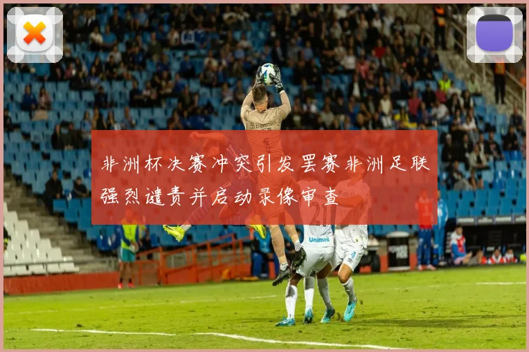 非洲杯决赛冲突引发罢赛非洲足联强烈谴责并启动录像审查
