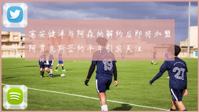 富安健洋与阿森纳解约后即将加盟阿贾克斯签约半年引发关注