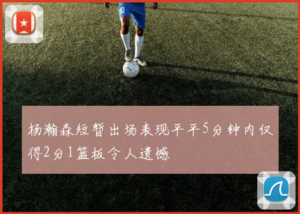 杨瀚森短暂出场表现平平5分钟内仅得2分1篮板令人遗憾