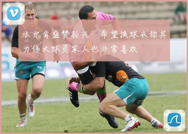法尔肯盛赞孙兴慜希望换球衣称其为伟大球员家人也非常喜欢