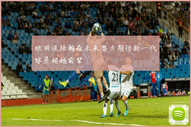 姚明谈杨瀚森未来潜力期待新一代球员超越前辈