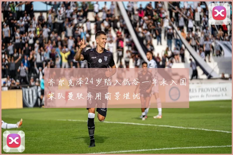 齐尔克泽24岁陷入低谷一年未入国家队曼联弃用前景堪忧