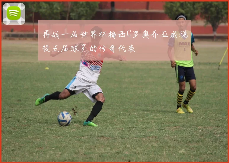 再战一届世界杯梅西C罗奥乔亚成现役五届球员的传奇代表