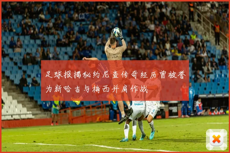 足球报揭秘约尼查传奇经历曾被誉为新哈吉与梅西并肩作战