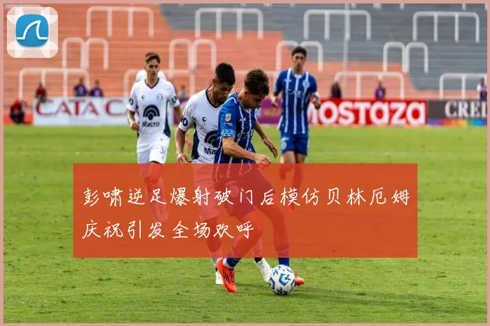 彭啸逆足爆射破门后模仿贝林厄姆庆祝引发全场欢呼