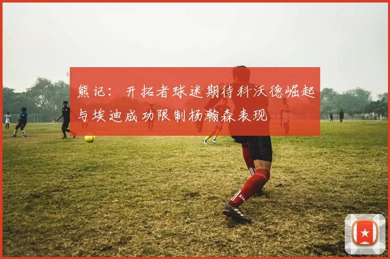 熊记：开拓者球迷期待科沃德崛起与埃迪成功限制杨瀚森表现