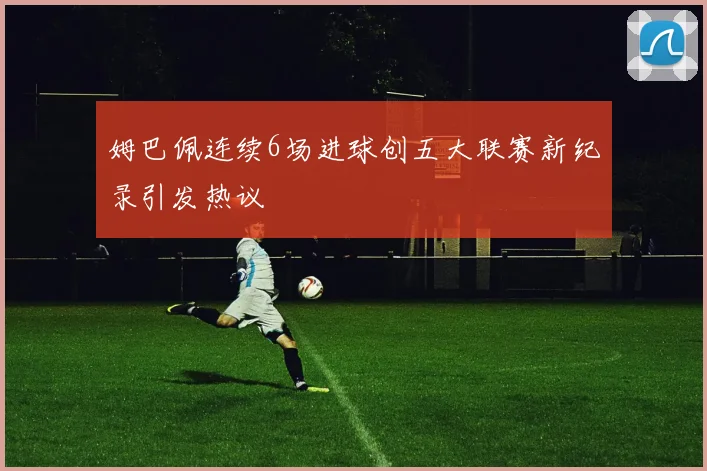 姆巴佩连续6场进球创五大联赛新纪录引发热议