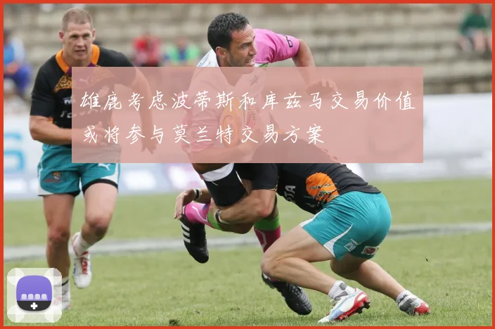 雄鹿考虑波蒂斯和库兹马交易价值或将参与莫兰特交易方案