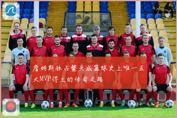 詹姆斯独占鳌头成篮球史上唯一五大MVP得主的传奇之路