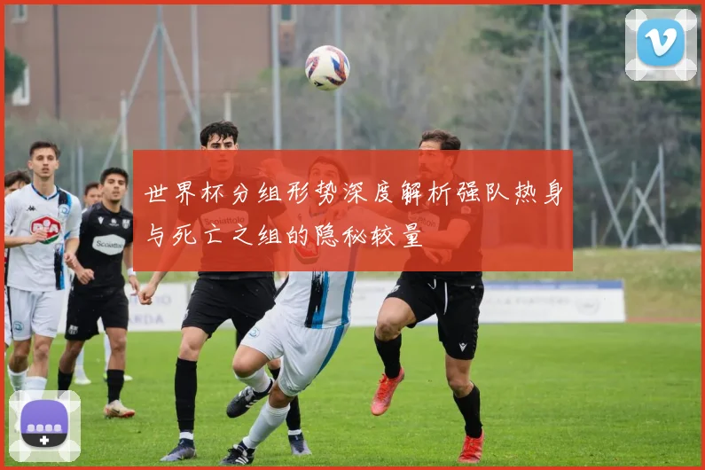 世界杯分组形势深度解析强队热身与死亡之组的隐秘较量