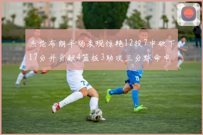 杰伦布朗半场表现惊艳12投7中砍下17分并贡献4篮板3助攻三分球命中率高达75