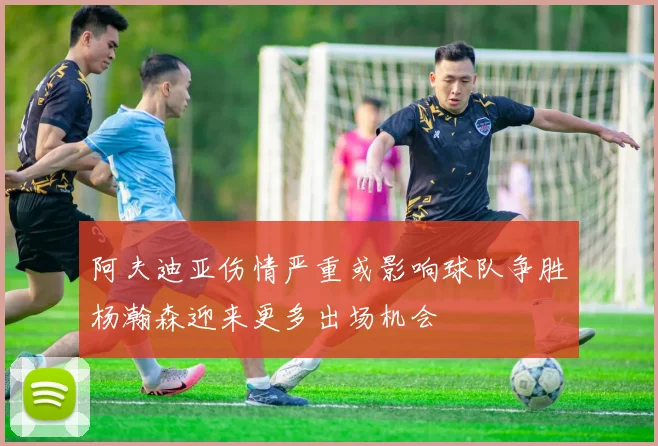 阿夫迪亚伤情严重或影响球队争胜杨瀚森迎来更多出场机会