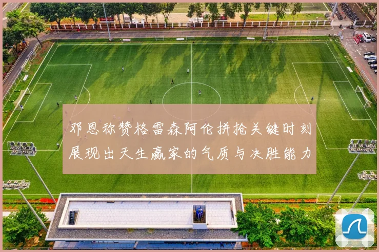 邓恩称赞格雷森阿伦拼抢关键时刻展现出天生赢家的气质与决胜能力